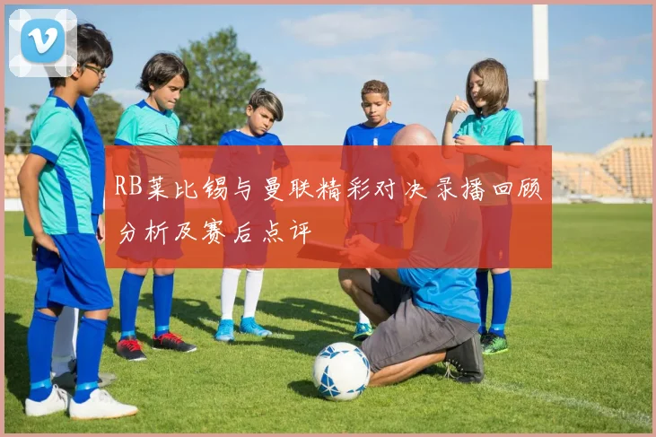 RB莱比锡与曼联精彩对决录播回顾分析及赛后点评
