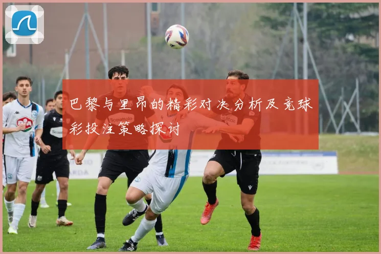 巴黎与里昂的精彩对决分析及竞球彩投注策略探讨