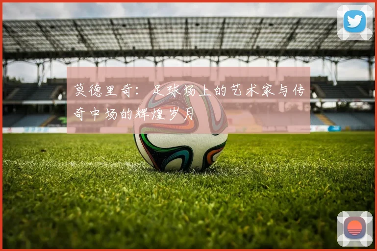 莫德里奇：足球场上的艺术家与传奇中场的辉煌岁月