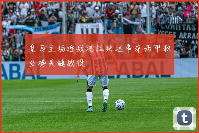 皇马主场迎战格拉纳达争夺西甲积分榜关键战役