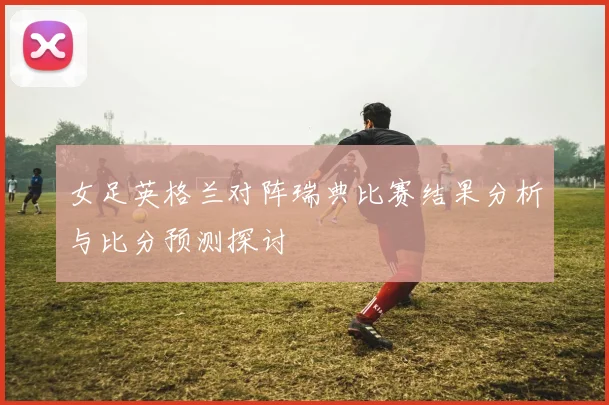 女足英格兰对阵瑞典比赛结果分析与比分预测探讨