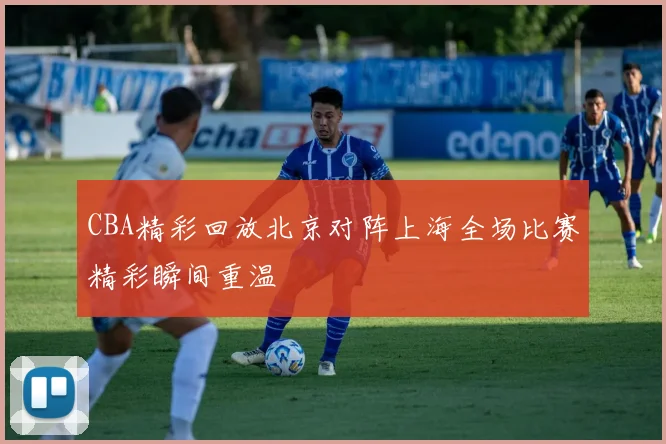 CBA精彩回放北京对阵上海全场比赛精彩瞬间重温