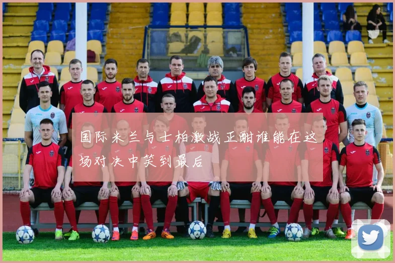 国际米兰与士柏激战正酣谁能在这场对决中笑到最后