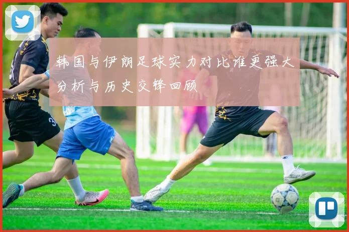 韩国与伊朗足球实力对比谁更强大分析与历史交锋回顾